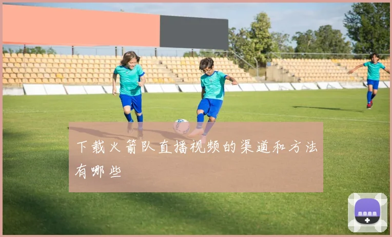 下载火箭队直播视频的渠道和方法有哪些